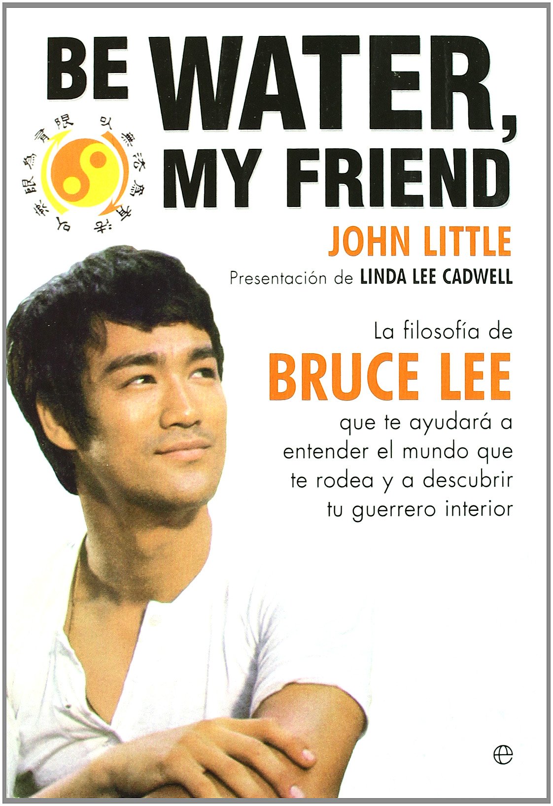 Be water, my friend : la filosofía de Bruce Lee que te ayudará a entender el mundo que te rodea y a descubrir a tu guerrero interior